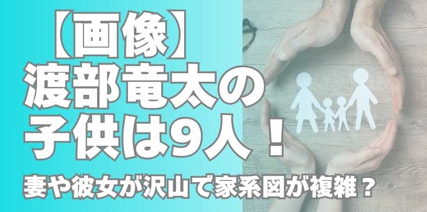 【画像】渡部竜太の子供は9人！妻や彼女が沢山で家系図が複雑？